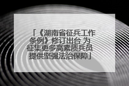 《湖南省征兵工作条例》修订出台 为征集更多高素质兵员提供坚强法治保障