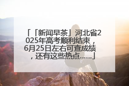 「新闻早茶」河北省2025年高考顺利结束，6月25日左右可查成绩，还有这些热点……