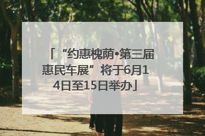 “约惠槐荫•第三届惠民车展”将于6月14日至15日举办