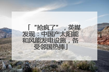 “抢疯了”，英媒发现：中国产太阳能和风能发电设施，备受邻国热捧