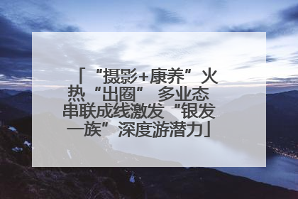 “摄影+康养”火热“出圈” 多业态串联成线激发“银发一族”深度游潜力
