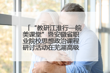 “教研江淮行—皖美课堂”暨安徽省职业院校思想政治课程研讨活动在芜湖高级职业技术学校举行