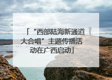 “西部陆海新通道大合唱”主题传播活动在广西启动