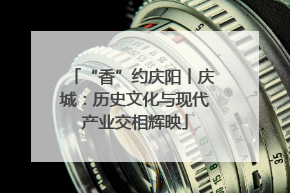 “香”约庆阳丨庆城：历史文化与现代产业交相辉映