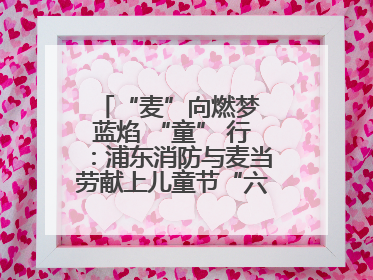 “麦”向燃梦 蓝焰 “童” 行：浦东消防与麦当劳献上儿童节“六一”礼
