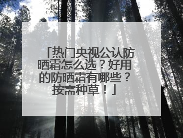 热门央视公认防晒霜怎么选？好用的防晒霜有哪些？按需种草！