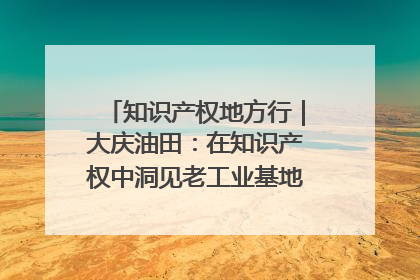知识产权地方行｜大庆油田：在知识产权中洞见老工业基地的 “创新密码”