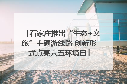 石家庄推出“生态+文旅”主题游线路 创新形式点亮六五环境日
