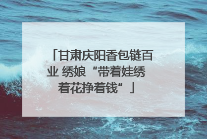 甘肃庆阳香包链百业 绣娘“带着娃绣着花挣着钱”