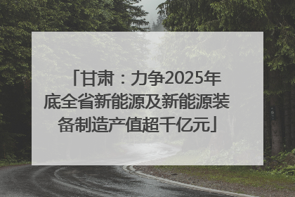 甘肃：力争2025年底全省新能源及新能源装备制造产值超千亿元