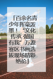 百余名青少年挥毫泼墨！“文化传承 强国有我”万源赛区书画选拔现场精彩绝伦