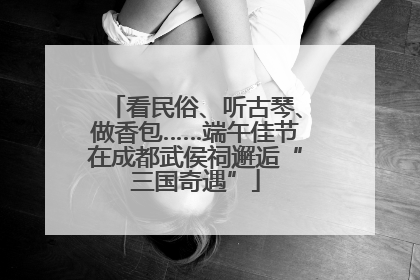 看民俗、听古琴、做香包……端午佳节在成都武侯祠邂逅“三国奇遇”
