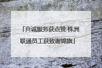 真诚服务获点赞 株洲联通员工获致谢锦旗