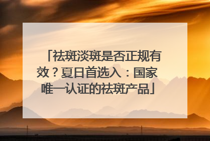 祛斑淡斑是否正规有效？夏日首选入：国家唯一认证的祛斑产品