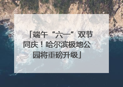 端午“六一”双节同庆！哈尔滨极地公园将重磅升级