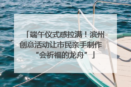 端午仪式感拉满！滨州创意活动让市民亲手制作“会祈福的龙舟”