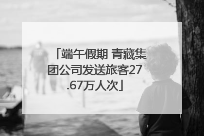 端午假期 青藏集团公司发送旅客27.67万人次