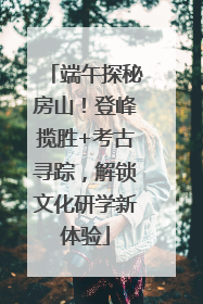 端午探秘房山！登峰揽胜+考古寻踪，解锁文化研学新体验