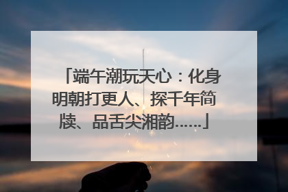 端午潮玩天心：化身明朝打更人、探千年简牍、品舌尖湘韵……