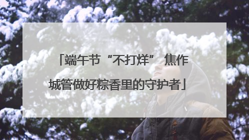 端午节“不打烊” 焦作城管做好粽香里的守护者