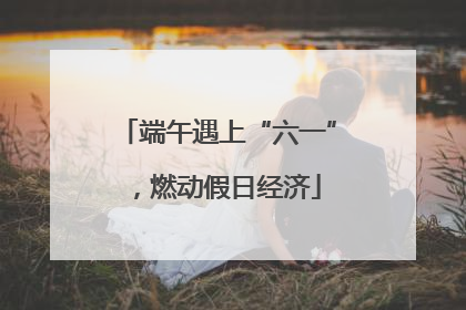 端午遇上“六一”，燃动假日经济