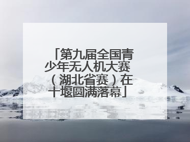 第九届全国青少年无人机大赛（湖北省赛）在十堰圆满落幕