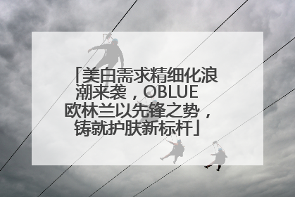 美白需求精细化浪潮来袭，OBLUE欧林兰以先锋之势，铸就护肤新标杆