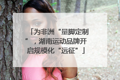 为非洲“量脚定制”，湖南运动品牌开启规模化“远征”