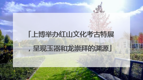 上博举办红山文化考古特展，呈现玉器和龙崇拜的渊源