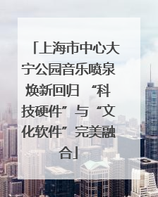 上海市中心大宁公园音乐喷泉焕新回归 “科技硬件”与“文化软件”完美融合