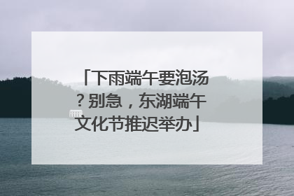 下雨端午要泡汤？别急，东湖端午文化节推迟举办