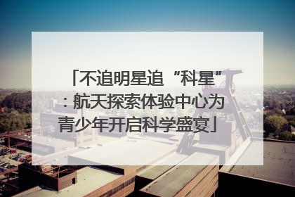 不追明星追“科星”：航天探索体验中心为青少年开启科学盛宴