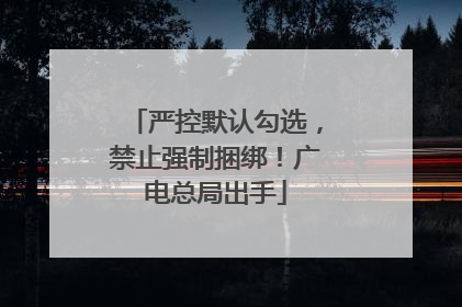 严控默认勾选，禁止强制捆绑！广电总局出手