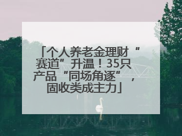 个人养老金理财“赛道”升温！35只产品“同场角逐”，固收类成主力