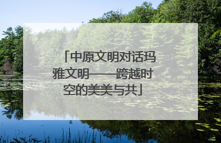 中原文明对话玛雅文明——跨越时空的美美与共