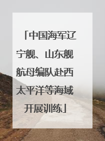 中国海军辽宁舰、山东舰航母编队赴西太平洋等海域开展训练
