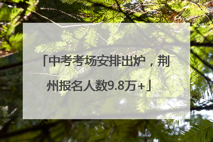 中考考场安排出炉，荆州报名人数9.8万+
