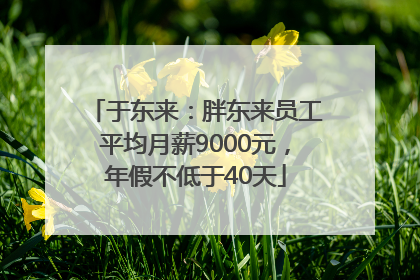 于东来：胖东来员工平均月薪9000元，年假不低于40天