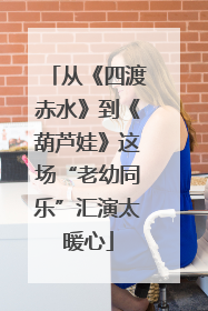 从《四渡赤水》到《葫芦娃》这场“老幼同乐”汇演太暖心