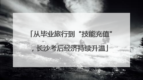从毕业旅行到“技能充值”，长沙考后经济持续升温