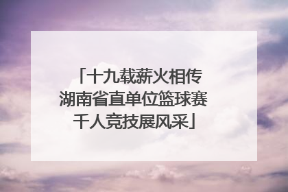 十九载薪火相传 湖南省直单位篮球赛千人竞技展风采