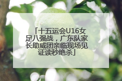 十五运会U16女足八强战，广东队家长助威团亲临现场见证读秒绝杀