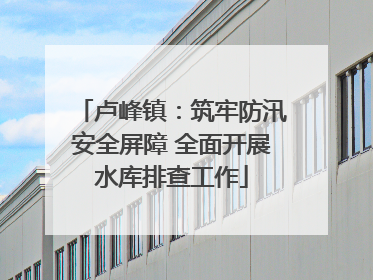 卢峰镇：筑牢防汛安全屏障 全面开展水库排查工作