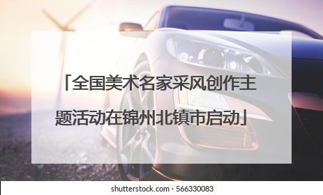 全国美术名家采风创作主题活动在锦州北镇市启动