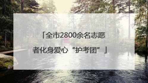 全市2800余名志愿者化身爱心“护考团”