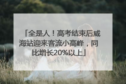全是人！高考结束后威海站迎来客流小高峰，同比增长20%以上