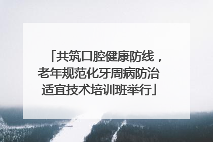 共筑口腔健康防线，老年规范化牙周病防治适宜技术培训班举行