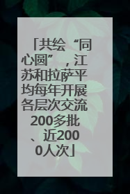 共绘“同心圆”，江苏和拉萨平均每年开展各层次交流200多批、近2000人次