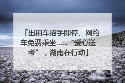 出租车招手即停、网约车免费乘坐……“爱心送考”，湖南在行动