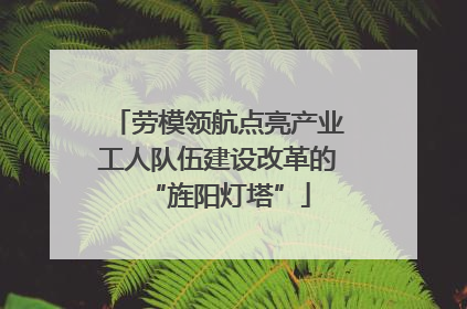 劳模领航点亮产业工人队伍建设改革的“旌阳灯塔”